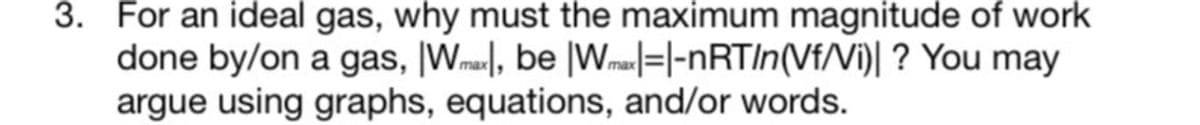 3. For an ideal gas, why must the maximum magnitude of work
done by/on a gas, |Wmax, be Wmax=-|-nRT/n(Vf/Vi)| ? You may
argue using graphs, equations, and/or words.