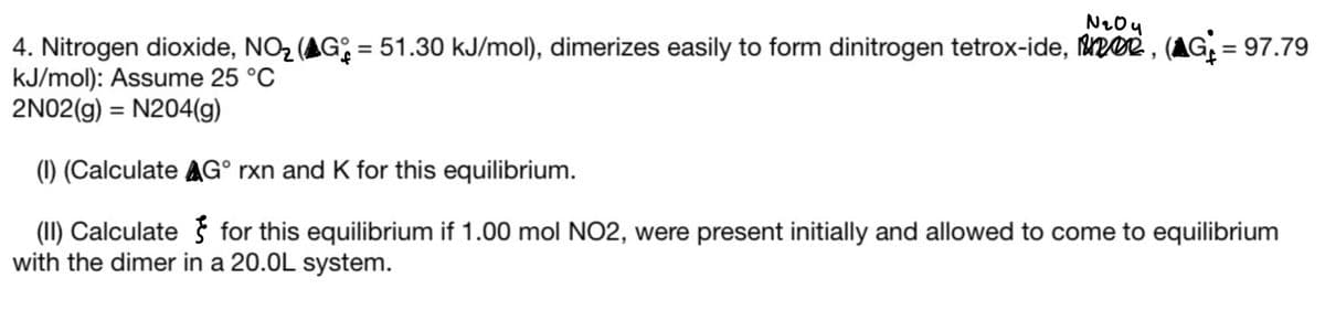 N204
4. Nitrogen dioxide, NO₂ (Gº = 51.30 kJ/mol), dimerizes easily to form dinitrogen tetrox-ide, 102, (▲G₁ = 97.79
kJ/mol): Assume 25 °C
2N02(g) = N204(g)
(1) (Calculate AG° rxn and K for this equilibrium.
(II) Calculate for this equilibrium if 1.00 mol NO2, were present initially and allowed to come to equilibrium
with the dimer in a 20.0L system.