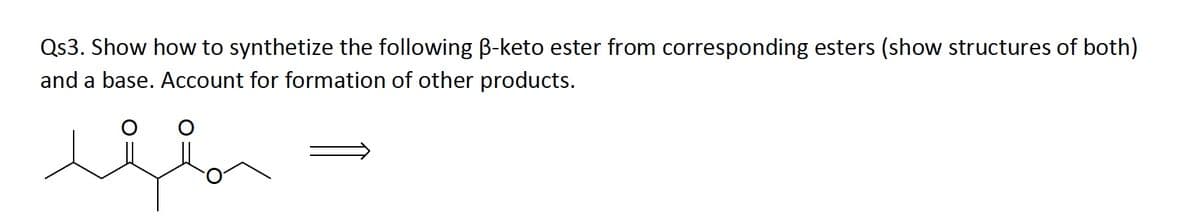 Qs3. Show how to synthetize the following B-keto ester from corresponding esters (show structures of both)
and a base. Account for formation of other products.
