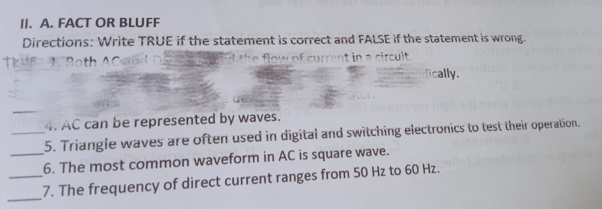 II. A. FACT OR BLUFF
Directions: Write TRUE if the statement is correct and FALSE if the statement is wrong.
TRUE 1Both ACa6 n
dthe flow of current in a circuit.
dically.
4. AC can be represented by waves.
5. Triangie waves are often used in digital and switching electronics to test their operation.
6. The most common waveform in AC is square wave.
7. The frequency of direct current ranges from 50 Hz to 60 Hz.
