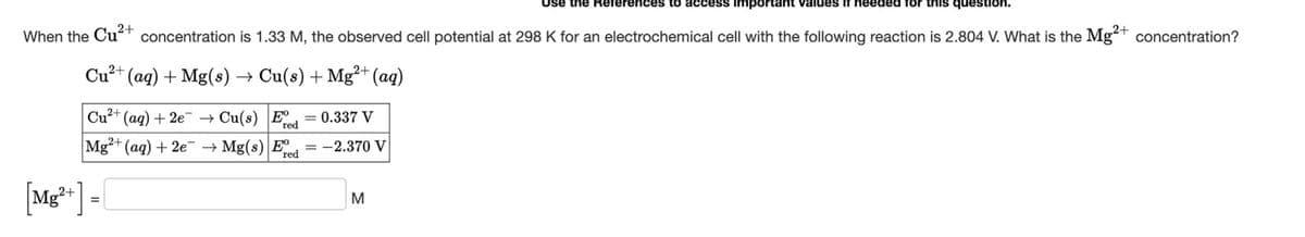 When the
Cu2+
References to access important values if needed
question.
concentration is 1.33 M, the observed cell potential at 298 K for an electrochemical cell with the following reaction is 2.804 V. What is the Mg2+ concentration?
Cu2+(aq) + Mg(s) → Cu(s) + Mg2+ (aq)
Cu2+ (aq) + 2e
Cu(s) Eve
0.337 V
red
Mg2+(aq) + 2e →→Mg(s) E
-2.370 V
red
[Mg2+] =
M