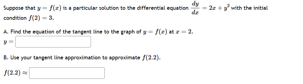 dy
Suppose that y = f(x) is a particular solution to the differential equation
condition f(2) = 3.
=2x+y with the initial
dx
A. Find the equation of the tangent line to the graph of y = f(x) at x = 2.
y =
B. Use your tangent line approximation to approximate f(2.2).
f(2.2)≈