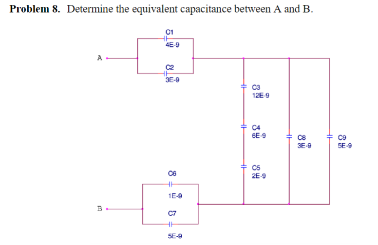 Problem 8. Determine the equivalent capacitance between A and B.
A
B.
C1
수
4E-9
C2
3E-9
냉
C6
ㅔ
1E-9
C7
5E-9
수
ㅏ
수
C3
126-9
C4
6E-9
C5
2E-9
CB
3E-9
+
C9
5E-9