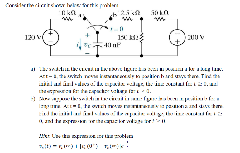 Consider the circuit shown below for this problem.
10 ΚΩ
120 V
+
a
vc
cb12.5 ΚΩ
t=0
150 ΚΩΣ
40 nF
50 ΚΩ
Hint: Use this expression for this problem
vc(t) = vc (∞0) + [v(0+) − v(∞)]e
+
200 V
a) The switch in the circuit in the above figure has been in position a for a long time.
At t = 0, the switch moves instantaneously to position b and stays there. Find the
initial and final values of the capacitor voltage, the time constant for t≥ 0, and
the expression for the capacitor voltage for t ≥ 0.
b) Now suppose the switch in the circuit in same figure has been in position b for a
long time. At t=0, the switch moves instantaneously to position a and stays there.
Find the initial and final values of the capacitor voltage, the time constant for t >
0, and the expression for the capacitor voltage for t≥ 0.