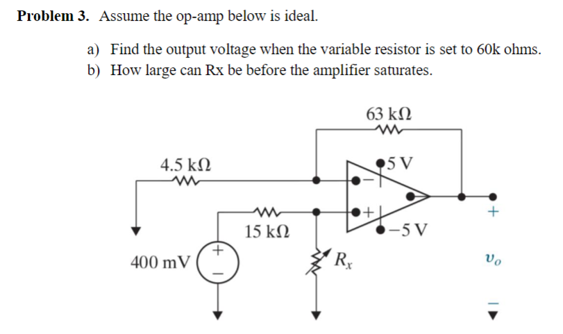 Problem 3. Assume the op-amp below is ideal.
a) Find the output voltage when the variable resistor is set to 60k ohms.
b) How large can Rx be before the amplifier saturates.
63 ΚΩ
4.5 ΚΩ
www
400 mV
(+
ww
15 ΚΩ
Rx
5 V
-5 V
Vo