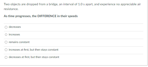 Two objects are dropped from a bridge, an interval of 1.0 s apart, and experience no appreciable air
resistance.
As time progresses, the DIFFERENCE in their speeds
decreases
O increases
remains constant
increases at first, but then stays constant
decreases at first, but then stays constant