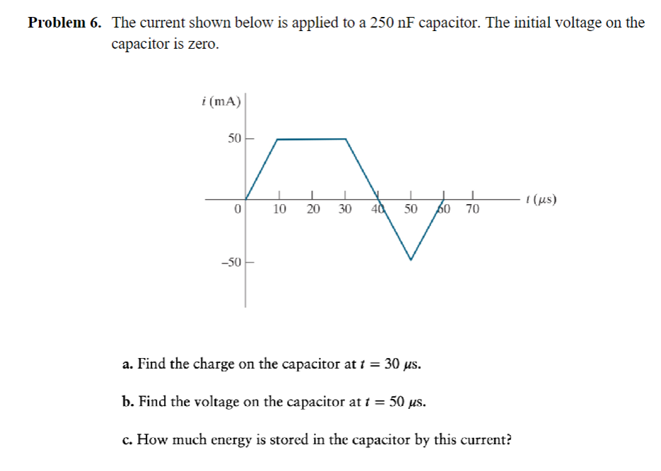 Problem 6. The current shown below is applied to a 250 nF capacitor. The initial voltage on the
capacitor is zero.
i (mA)
50
0
-50
10 20 30 40 50 60 70
a. Find the charge on the capacitor at t = 30 us.
b. Find the voltage on the capacitor at t = 50 μs.
c. How much energy is stored in the capacitor by this current?
[ (us)