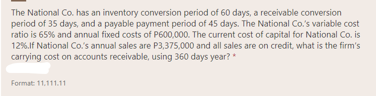 The National Co. has an inventory conversion period of 60 days, a receivable conversion
period of 35 days, and a payable payment period of 45 days. The National Co.'s variable cost
ratio is 65% and annual fixed costs of P600,000. The current cost of capital for National Co. is
12%.lf National Co.'s annual sales are P3,375,000 and all sales are on credit, what is the firm's
carrying cost on accounts receivable, using 360 days year? *
Format: 11,111.11
