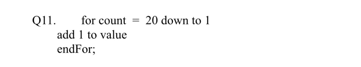 Q11.
for count =
add 1 to value
endFor;
20 down to 1