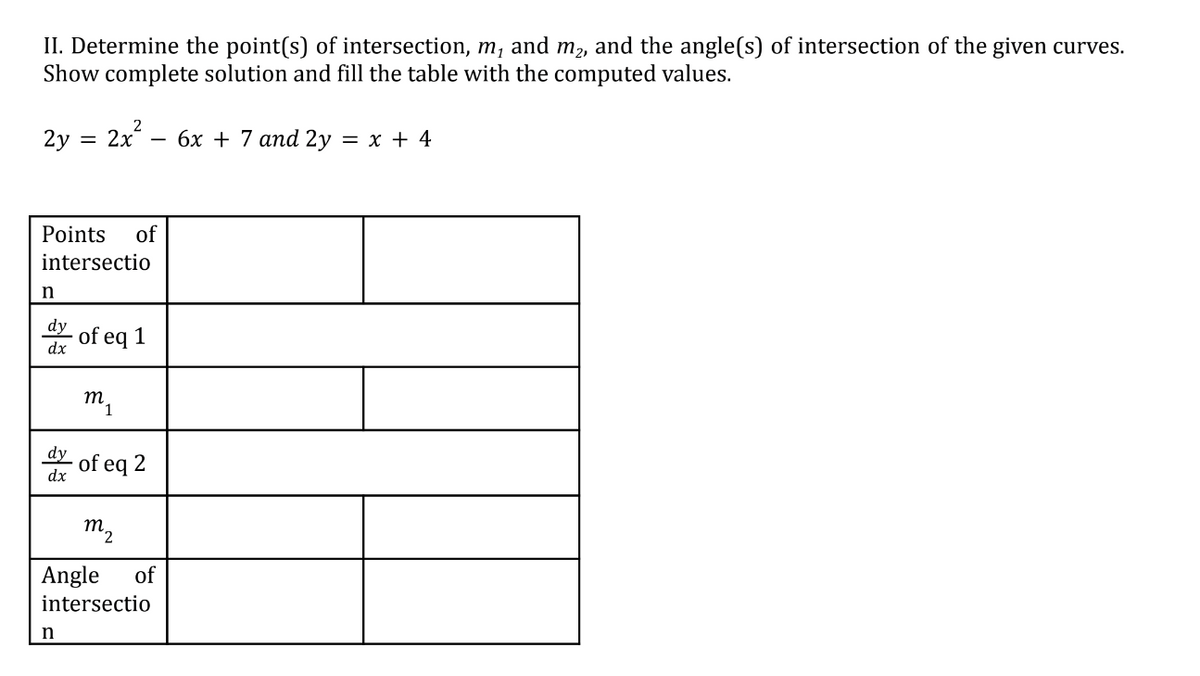 II. Determine the point(s) of intersection, m, and m₂, and the angle(s) of intersection of the given curves.
Show complete solution and fill the table with the computed values.
2y = 2x
n
Points of
intersectio
dy
dx
2
of eq
n
1
m₁
dy of eq 2
dx
-
6x + 7 and 2y = x + 4
m2
Angle of
intersectio