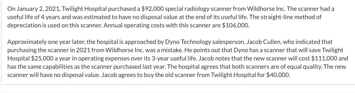 On January 2, 2021, Twilight Hospital purchased a $92,000 special radiology scanner from Wildhorse Inc. The scanner had a
useful life of 4 years and was estimated to have no disposal value at the end of its useful life. The straight-line method of
depreciation is used on this scanner. Annual operating costs with this scanner are $106,000.
Approximately one year later, the hospital is approached by Dyno Technology salesperson, Jacob Cullen, who indicated that
purchasing the scanner in 2021 from Wildhorse Inc. was a mistake. He points out that Dyno has a scanner that will save Twilight
Hospital $25,000 a year in operating expenses over its 3-year useful life. Jacob notes that the new scanner will cost $111,000 and
has the same capabilities as the scanner purchased last year. The hospital agrees that both scanners are of equal quality. The new
scanner will have no disposal value. Jacob agrees to buy the old scanner from Twilight Hospital for $40,000.