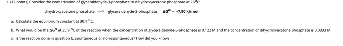 1. (12 points) Consider the isomerization of glyceraldehyde-3-phosphate to dihydroxyacetone phosphate at 25°c:
dihydroxyacetone phosphate ---> glyceraldehyde-3-phosphate
AGO' = -7.90 kJ/mol
a. Calculate the equilibrium constant at 30.1 °C.
b. What would be the AG° at 35.9 °C of the reaction when the concentration of glyceraldehyde-3-phosphate is 0.122 M and the concentration of dihydroxyacetone phosphate is 0.0333 M.
c. Is the reaction done in question b, spontaneous or non-spontaneous? How did you know?
