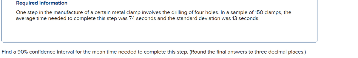 Required information
One step in the manufacture of a certain metal clamp involves the drilling of four holes. In a sample of 150 clamps, the
average time needed to complete this step was 74 seconds and the standard deviation was 13 seconds.
Find a 90% confidence interval for the mean time needed to complete this step. (Round the final answers to three decimal places.)