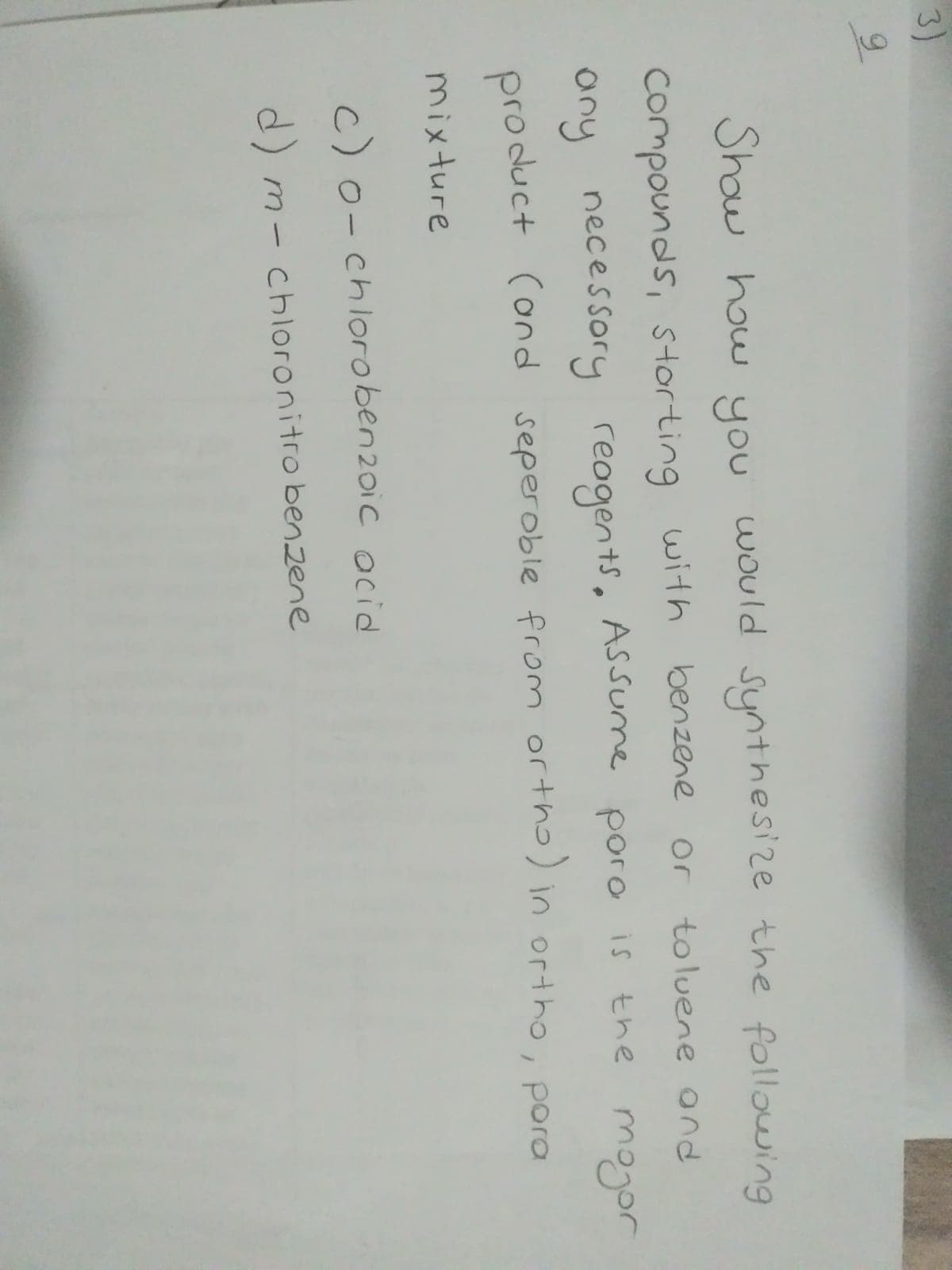 3)
Show how
you
would synthesize the following
Compounds, storting with benzene or
toluene ond
ASSume
any necessory
pro duct (ond seperoble from ortho) in ortho, pora
reogents,
poro is the mogor
mixture
c)o- chlorobenzoic ocid
d) m- chloronitro benzene
