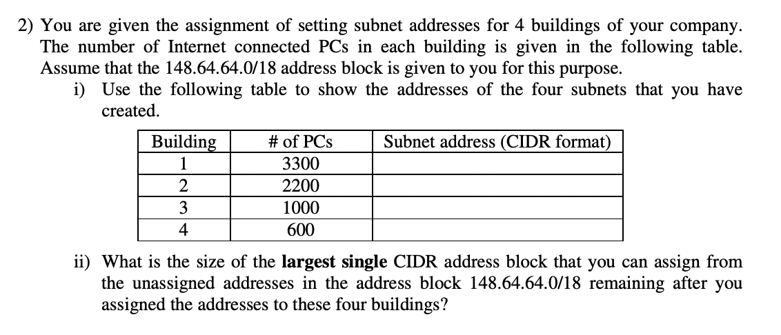 2) You are given the assignment of setting subnet addresses for 4 buildings of your company.
The number of Internet connected PCs in each building is given in the following table.
Assume that the 148.64.64.0/18 address block is given to you
i) Use the following table to show the addresses of the four subnets that you have
for this purpose.
created.
Building
# of PCs
Subnet address (CIDR format)
1
3300
2
2200
3
1000
4
600
ii) What is the size of the largest single CIDR address block that you can assign from
the unassigned addresses in the address block 148.64.64.0/18 remaining after you
assigned the addresses to these four buildings?
