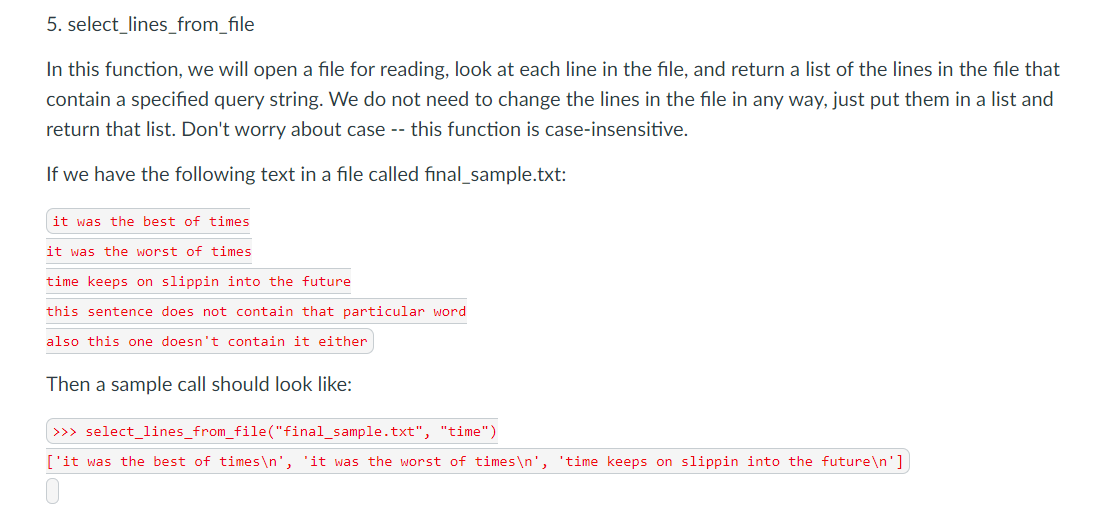 5. select_lines_from_file
In this function, we will open a file for reading, look at each line in the file, and return a list of the lines in the file that
contain a specified query string. We do not need to change the lines in the file in any way, just put them in a list and
return that list. Don't worry about case -- this function is case-insensitive.
If we have the following text in a file called final_sample.txt:
it was the best of times
it was the worst of times
time keeps on slippin into the future
this sentence does not contain that particular word
also this one doesn't contain it either
Then a sample call should look like:
| >>> select_lines_from_file("final_sample.txt", "time")
['it was the best of times\n', 'it was the worst of times\n', 'time keeps on slippin into the future\n']
