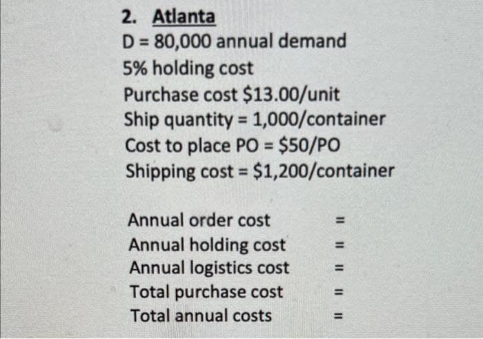 2. Atlanta
D = 80,000 annual demand
5% holding cost
Purchase cost $13.00/unit
Ship quantity = 1,000/container
Cost to place PO = $50/PO
Shipping cost = $1,200/container
Annual order cost
Annual holding cost
Annual logistics cost
Total purchase cost
Total annual costs
||||||||||
=