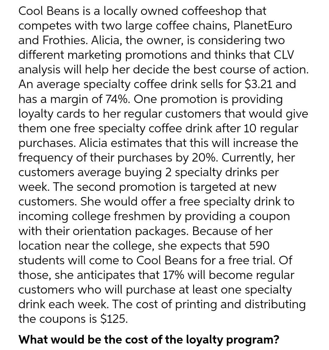 Cool Beans is a locally owned coffeeshop that
competes with two large coffee chains, PlanetEuro
and Frothies. Alicia, the owner, is considering two
different marketing promotions and thinks that CLV
analysis will help her decide the best course of action.
An average specialty coffee drink sells for $3.21 and
has a margin of 74%. One promotion is providing
loyalty cards to her regular customers that would give
them one free specialty coffee drink after 10 regular
purchases. Alicia estimates that this will increase the
frequency of their purchases by 20%. Currently, her
customers average buying 2 specialty drinks per
week. The second promotion is targeted at new
customers. She would offer a free specialty drink to
incoming college freshmen by providing a coupon
with their orientation packages. Because of her
location near the college, she expects that 590
students will come to Cool Beans for a free trial. Of
those, she anticipates that 17% will become regular
customers who will purchase at least one specialty
drink each week. The cost of printing and distributing
the coupons is $125.
What would be the cost of the loyalty program?