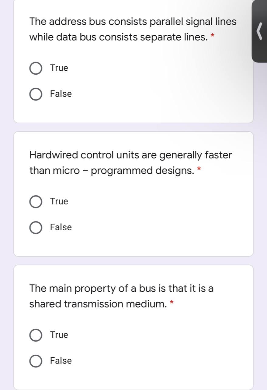 The address bus consists parallel signal lines
while data bus consists separate lines.
True
O False
Hardwired control units are generally faster
than micro - programmed designs. *
True
False
The main property of a bus is that it is a
shared transmission medium. *
True
O False
