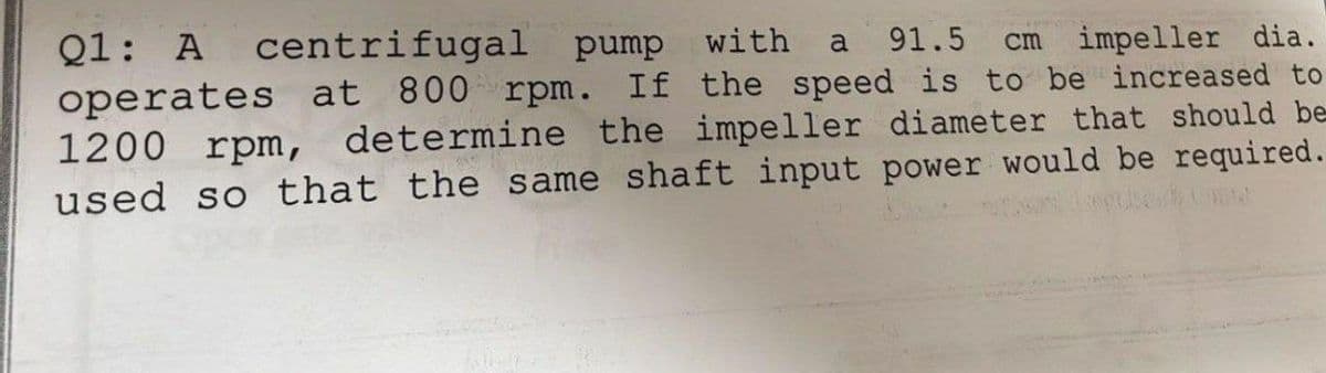 Q1: A centrifugal pump with a 91.5 cm impeller dia.
operates at 800 rpm. If the speed is to be increased to
1200 rpm, determine the impeller diameter that should be
used so that the same shaft input power would be required.
