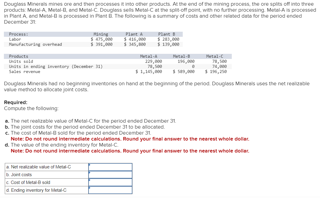 Douglass Minerals mines ore and then processes it into other products. At the end of the mining process, the ore splits off into three
products: Metal-A, Metal-B, and Metal-C. Douglass sells Metal-C at the split-off point, with no further processing. Metal-A is processed
in Plant A, and Metal-B is processed in Plant B. The following is a summary of costs and other related data for the period ended
December 31:
Process:
Labor
Manufacturing overhead
Products
Units sold
Units in ending inventory (December 31)
Sales revenue
Mining
$ 475,000
$ 391,000
Required:
Compute the following:
Plant A
$ 416,000
$ 345,800
a. Net realizable value of Metal-C
b. Joint costs
c. Cost of Metal-B sold
d. Ending inventory for Metal-C
Metal-A
Plant B
$ 283,000
$ 139,000
229,000
78,500
$ 1,145,000
Metal-B
196,000
0
$ 589,000
Metal-C
Douglass Minerals had no beginning inventories on hand at the beginning of the period. Douglass Minerals uses the net realizable
value method to allocate joint costs.
78,500
74,000
$ 196,250
a. The net realizable value of Metal-C for the period ended December 31.
b. The joint costs for the period ended December 31 to be allocated.
c. The cost of Metal-B sold for the period ended December 31.
Note: Do not round intermediate calculations. Round your final answer to the nearest whole dollar.
d. The value of the ending inventory for Metal-C.
Note: Do not round intermediate calculations. Round your final answer to the nearest whole dollar.