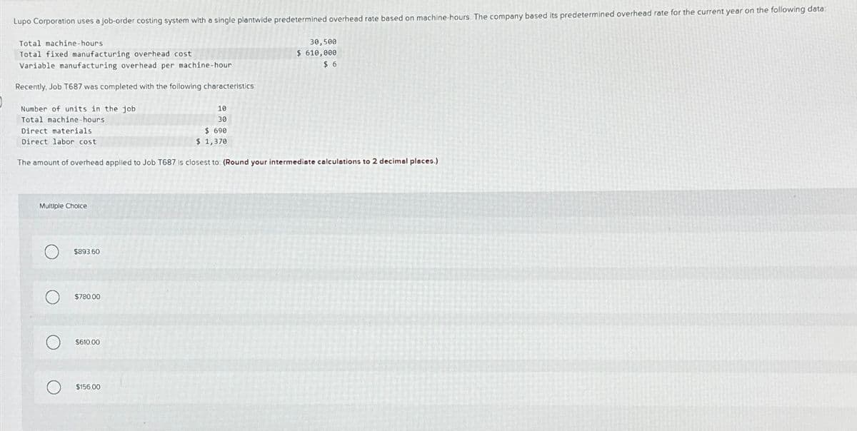 Lupo Corporation uses a job-order costing system with a single plantwide predetermined overhead rate based on machine-hours. The company based its predetermined overhead rate for the current year on the following data:
Total machine-hours
Total fixed manufacturing overhead cost
Variable manufacturing overhead per machine-hour
Recently, Job T687 was completed with the following characteristics
30,500
$ 610,000
$ 6
Number of units in the job
Total machine-hours
Direct materials
Direct labor cost
10
30
$ 690
$ 1,370
The amount of overhead applied to Job T687 is closest to: (Round your intermediate calculations to 2 decimal places.)
Multiple Choice
О
$893.60
$780.00
О
О
$610.00
$156.00