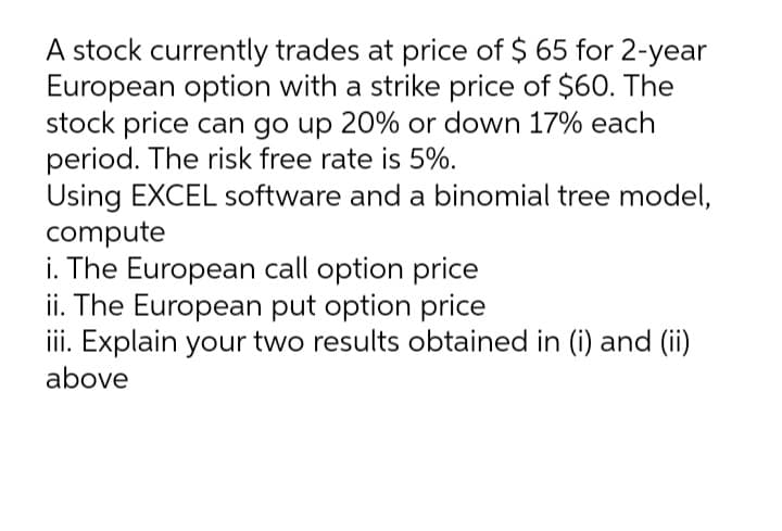 A stock currently trades at price of $ 65 for 2-year
European option with a strike price of $60. The
stock price can go up 20% or down 17% each
period. The risk free rate is 5%.
Using EXCEL software and a binomial tree model,
compute
i. The European call option price
ii. The European put option price
iii. Explain your two results obtained in (i) and (ii)
above
