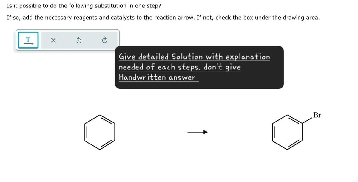 Is it possible to do the following substitution in one step?
If so, add the necessary reagents and catalysts to the reaction arrow. If not, check the box under the drawing area.
T
Give detailed Solution with explanation
needed of each steps. don't give
Handwritten answer
Br