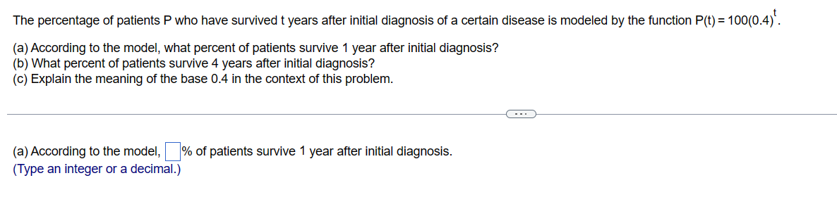 The percentage of patients P who have survived t years after initial diagnosis of a certain disease is modeled by the function P(t) = = 100(0.4)¹.
(a) According to the model, what percent of patients survive 1 year after initial diagnosis?
(b) What percent of patients survive 4 years after initial diagnosis?
(c) Explain the meaning of the base 0.4 in the context of this problem.
(a) According to the model, % of patients survive 1 year after initial diagnosis.
(Type an integer or a decimal.)