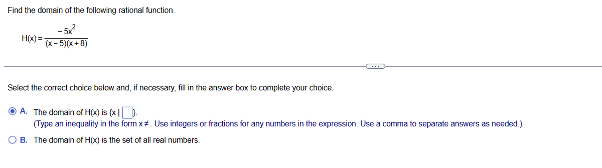 Find the domain of the following rational function.
-5x
(x - 5)(x+8)
H(x)=
Select the correct choice below and, if necessary, fill in the answer box to complete your choice.
----
ⒸA. The domain of H(x) is {x}.
(Type an inequality in the form x#. Use integers or fractions for any numbers in the expression. Use a comma to separate answers as needed.)
O B. The domain of H(x) is the set of all real numbers.