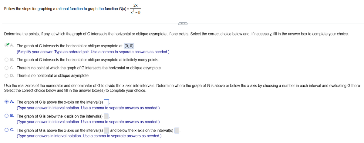 Follow the steps for graphing a rational function to graph the function G(x) =
2x
x²-9
Determine the points, if any, at which the graph of G intersects the horizontal or oblique asymptote, if one exists. Select the correct choice below and, if necessary, fill in the answer box to complete your choice.
A. The graph of G intersects the horizontal or oblique asymptote at (0, 0).
(Simplify your answer. Type an ordered pair. Use a comma to separate answers as needed.)
O B. The graph of G intersects the horizontal or oblique asymptote at infinitely many points.
O C. There is no point at which the graph of G intersects the horizontal or oblique asymptote.
O D. There is no horizontal or oblique asymptote.
Use the real zeros of the numerator and denominator of G to divide the x-axis into intervals. Determine where the graph of G is above or below the x-axis by choosing a number in each interval and evaluating G there.
Select the correct choice below and fill in the answer box(es) to complete your choice.
ⒸA. The graph of G is above the x-axis on the interval(s).
(Type your answer in interval notation. Use a comma to separate answers as needed.)
OB. The graph of G is below the x-axis on the interval(s)
(Type your answer in interval notation. Use a comma to separate answers as needed.)
and below the x-axis on the interval(s)
OC. The graph of G is above the x-axis on the interval(s)
(Type your answers in interval notation. Use a comma to separate answers as needed.)