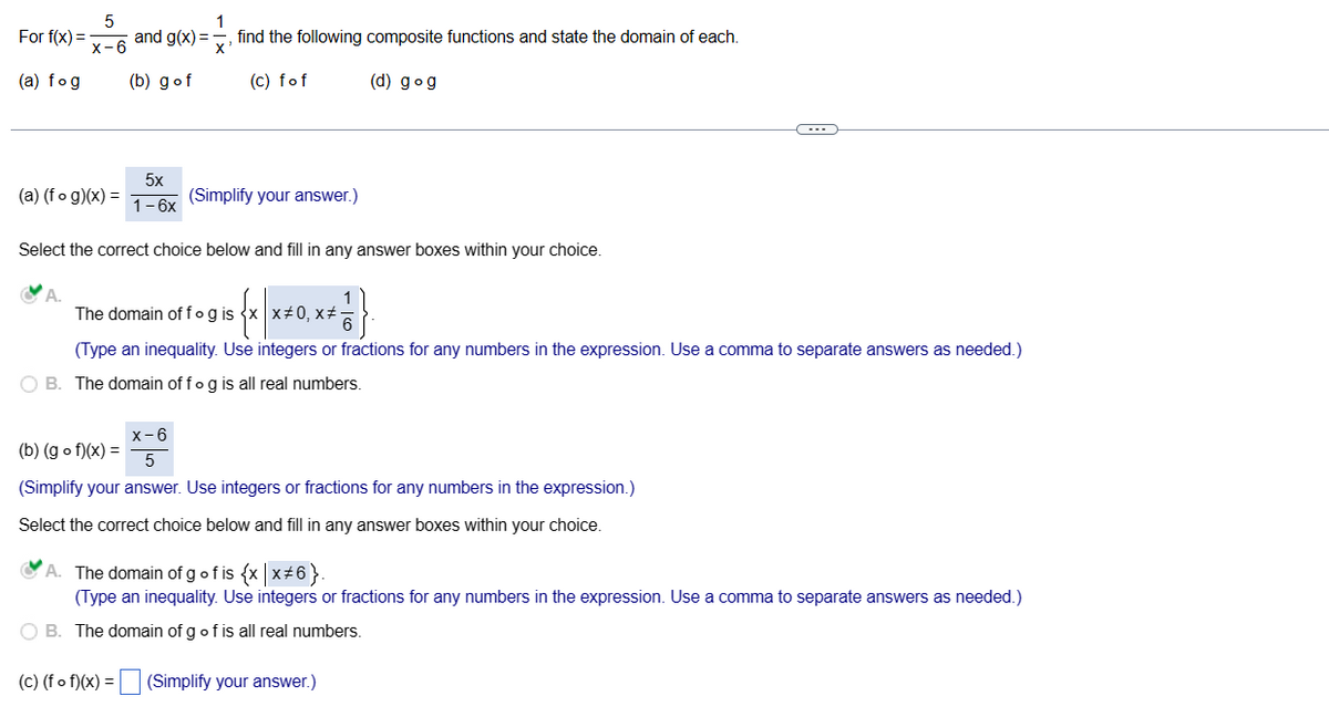 For f(x) =
(a) fog
5
x-6
(a) (fog)(x) =
and g(x)=
(b) gof
5x
1-6x
1
find the following composite functions and state the domain of each.
X'
(c) fof
(d) gog
(Simplify your answer.)
Select the correct choice below and fill in any answer boxes within your choice.
The domain off og is
X=0, x#
(Type an inequality. Use integers or fractions for any numbers in the expression. Use a comma to separate answers as needed.)
OB. The domain of fog is all real numbers.
(b) (gof)(x) =
x-6
5
(Simplify your answer. Use integers or fractions for any numbers in the expression.)
Select the correct choice below and fill in any answer boxes within your choice.
A. The domain of g of is {x|x#6}.
(Type an inequality. Use integers or fractions for any numbers in the expression. Use a comma to separate answers as needed.)
O B. The domain of g of is all real numbers.
(c) (fof)(x) = (Simplify your answer.)