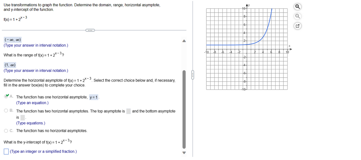 Use transformations to graph the function. Determine the domain, range, horizontal asymptote,
and y-intercept of the function.
f(x)=1+2x-3
(-∞0,00)
(Type your answer in interval notation.)
What is the range of f(x) = 1 + 2*-³?
(1,00)
(Type your answer in interval notation.)
(...
Determine the horizontal asymptote of f(x) = 1 +2*-³. Select the correct choice below and, if necessary,
fill in the answer box(es) to complete your choice.
A. The function has one horizontal asymptote, y = 1.
(Type an equation.)
B. The function has two horizontal asymptotes. The top asymptote is and the bottom asymptote
is
(Type equations.)
OC. The function has no horizontal asymptotes.
What is the y-intercept of f(x) = 1 + 2*-³?
(Type an integer or a simplified fraction.)
10 -8
-6
-4 -2
10-
8-
6-
4-
АУ
2-
-2
+4-
--6-
+8
-10-
6
8
X
→
10
Q