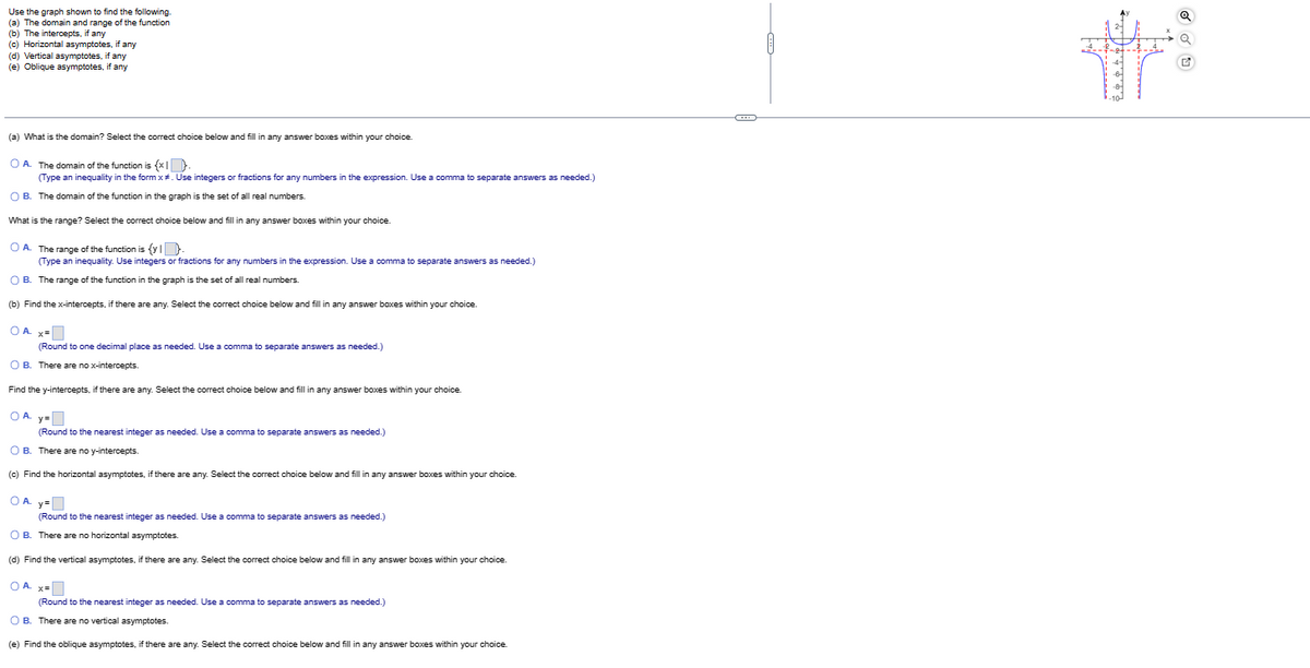 Use the graph shown to find the following.
(a) The domain and range of the function
(b) The intercepts, if any
(c) Horizontal asymptotes, if any
(d) Vertical asymptotes, if any
(e) Oblique asymptotes, if any
(a) What is the domain? Select the correct choice below and fill in any answer boxes within your choice.
OA. The domain of the function is {x.
(Type an inequality in the form x#. Use integers or fractions for any numbers in the expression. Use a comma to separate answers as needed.)
O B. The domain of the function in the graph is the set of all real numbers.
What is the range? Select the correct choice below and fill in any answer boxes within your choice.
OA. The range of the function is {y}.
(Type an inequality. Use integers or fractions for any numbers in the expression. Use a comma to separate answers as needed.)
OB. The range of the function in the graph is the set of all real numbers.
(b) Find the x-intercepts, if there are any. Select the correct choice below and fill in any answer boxes within your choice.
OA. x=
(Round to one decimal place as needed. Use a comma to separate answers as needed.)
OB. There are no x-intercepts.
Find the y-intercepts, if there are any. Select the correct choice below and fill in any answer boxes within your choice.
OA y=
(Round to the nearest integer as needed. Use a comma to separate answers as needed.)
OB. There are no y-intercepts.
(c) Find the horizontal asymptotes, if there are any. Select the correct choice below and fill in any answer boxes within your choice.
OA. y=
(Round to the nearest integer as needed. Use a comma to separate answers as needed.)
OB. There are no horizontal asymptotes.
(d) Find the vertical asymptotes, if there are any. Select the correct choice below and fill in any answer boxes within your choice.
OA. x=
(Round to the nearest integer as needed. Use a comma to separate answers as needed.)
OB. There are no vertical asymptotes.
(e) Find the oblique asymptotes, if there are any. Select the correct choice below and fill in any answer boxes within your choice.
कला सावळाकार