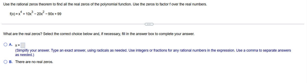 Use the rational zeros theorem to find all the real zeros of the polynomial function. Use the zeros to factor f over the real numbers.
f(x) = x + 10x³ - 20x² - 90x +99
What are the real zeros? Select the correct choice below and, if necessary, fill in the answer box to complete your answer.
O A. x=
(Simplify your answer. Type an exact answer, using radicals as needed. Use integers or fractions for any rational numbers in the expression. Use a comma to separate answers
as needed.)
OB. There are no real zeros.