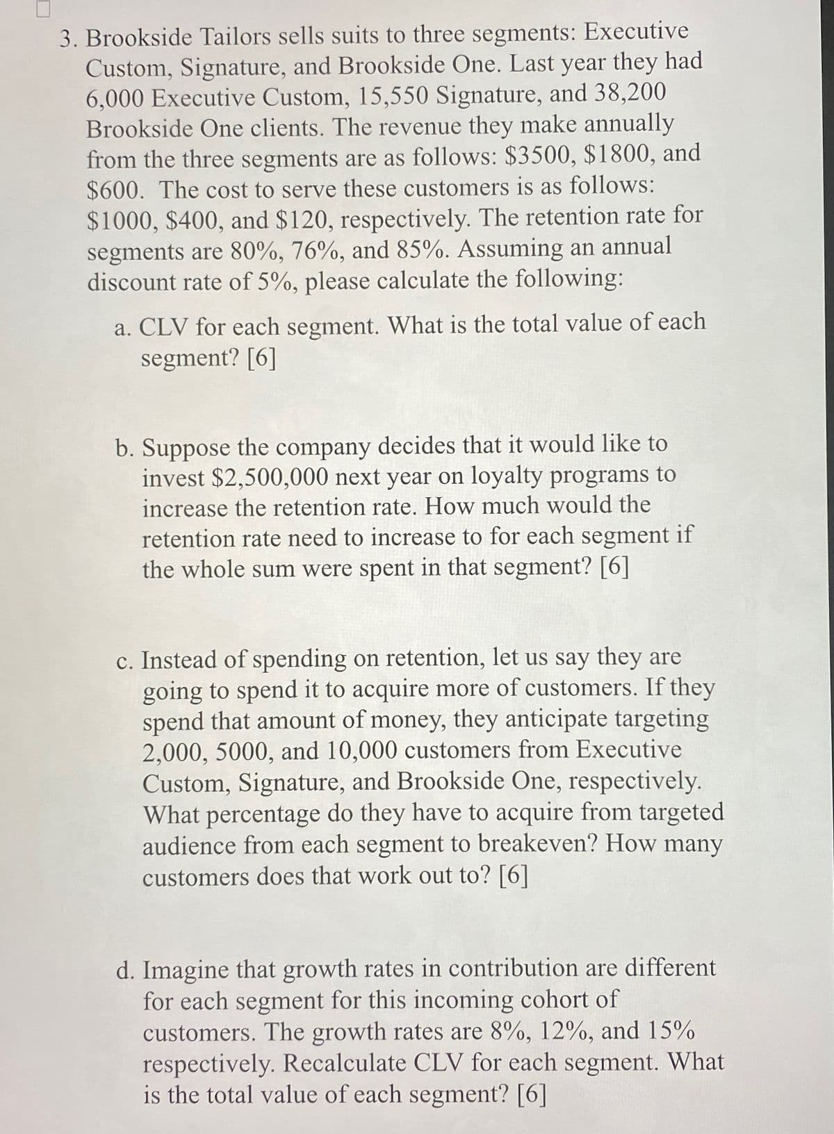 3. Brookside Tailors sells suits to three segments: Executive
Custom, Signature, and Brookside One. Last year they had
6,000 Executive Custom, 15,550 Signature, and 38,200
Brookside One clients. The revenue they make annually
from the three segments are as follows: $3500, $1800, and
$600. The cost to serve these customers is as follows:
$1000, $400, and $120, respectively. The retention rate for
segments are 80%, 76%, and 85%. Assuming an annual
discount rate of 5%, please calculate the following:
a. CLV for each segment. What is the total value of each
segment? [6]
b. Suppose the company decides that it would like to
invest $2,500,000 next year on loyalty programs to
increase the retention rate. How much would the
retention rate need to increase to for each segment if
the whole sum were spent in that segment? [6]
c. Instead of spending on retention, let us say they are
going to spend it to acquire more of customers. If they
spend that amount of money, they anticipate targeting
2,000, 5000, and 10,000 customers from Executive
Custom, Signature, and Brookside One, respectively.
What percentage do they have to acquire from targeted
audience from each segment to breakeven? How many
customers does that work out to? [6]
d. Imagine that growth rates in contribution are different
for each segment for this incoming cohort of
customers. The growth rates are 8%, 12%, and 15%
respectively. Recalculate CLV for each segment. What
is the total value of each segment? [6]