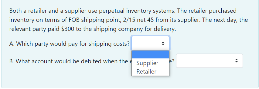 Both a retailer and a supplier use perpetual inventory systems. The retailer purchased
inventory on terms of FOB shipping point, 2/15 net 45 from its supplier. The next day, the
relevant party paid $300 to the shipping company for delivery.
A. Which party would pay for shipping costs?
B. What account would be debited when the e Supplier
e?
Retailer
