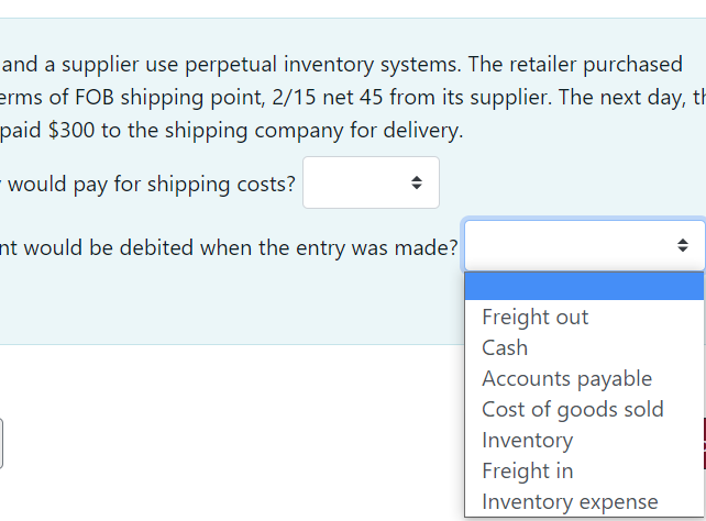 and a supplier use perpetual inventory systems. The retailer purchased
erms of FOB shipping point, 2/15 net 45 from its supplier. The next day, th
paid $300 to the shipping company for delivery.
would pay for shipping costs?
nt would be debited when the entry was made?
Freight out
Cash
Accounts payable
Cost of goods sold
Inventory
Freight in
Inventory expense
