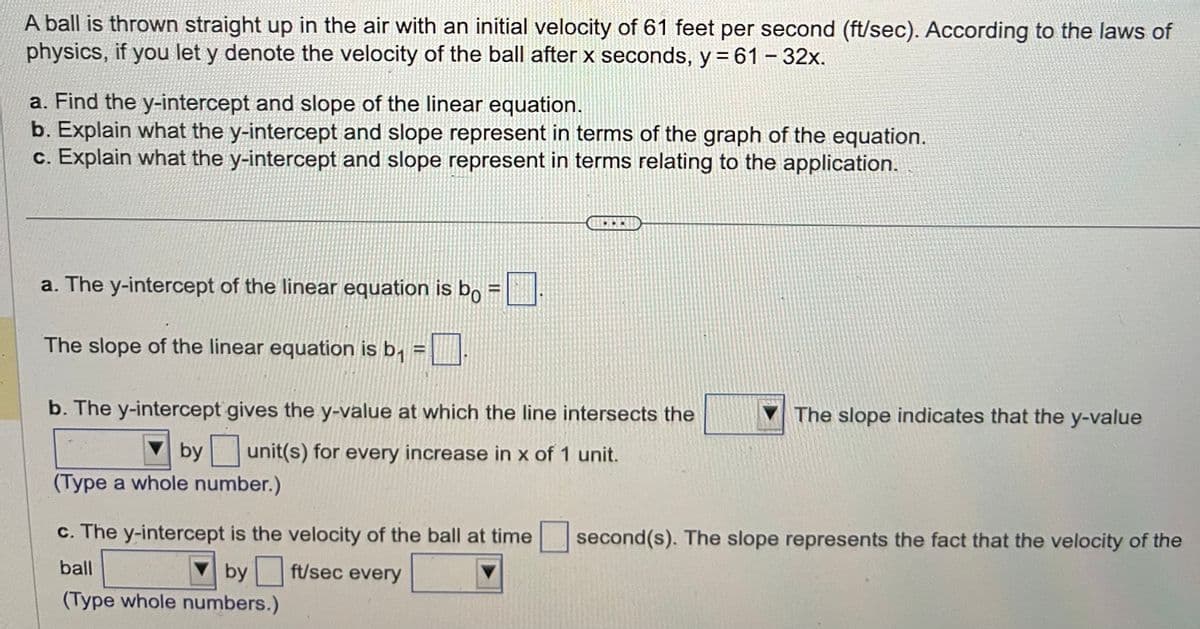 A ball is thrown straight up in the air with an initial velocity of 61 feet per second (ft/sec). According to the laws of
physics, if you let y denote the velocity of the ball after x seconds, y = 61 - 32x.
a. Find the y-intercept and slope of the linear equation.
b. Explain what the y-intercept and slope represent in terms of the graph of the equation.
c. Explain what the y-intercept and slope represent in terms relating to the application.
H
a. The y-intercept of the linear equation is bo
The slope of the linear equation is b₁ =
b. The y-intercept gives the y-value at which the line intersects the
unit(s) for every increase in x of 1 unit.
by
(Type a whole number.)
c. The y-intercept is the velocity of the ball at time
ball
by
ft/sec every
(Type whole numbers.)
The slope indicates that the y-value
second(s). The slope represents the fact that the velocity of the