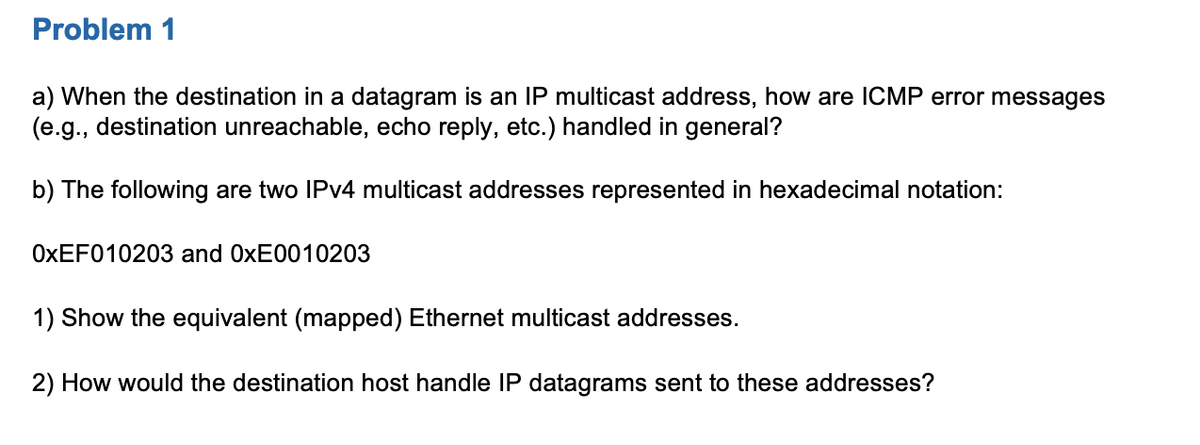 Problem 1
a) When the destination in a datagram is an IP multicast address, how are ICMP error messages
(e.g., destination unreachable, echo reply, etc.) handled in general?
b) The following are two IPV4 multicast addresses represented in hexadecimal notation:
OXEF010203 and 0XE0010203
1) Show the equivalent (mapped) Ethernet multicast addresses.
2) How would the destination host handle IP datagrams sent to these addresses?
