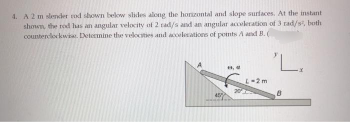4. A 2 m slender rod shown below slides along the horizontal and slope surfaces. At the instant
shown, the rod has an angular velocity of 2 rad/s and an angular acceleration of 3 rad/s, both
counterclockwise. Determine the velocities and accelerations of points A and B. (
6, a
L =2 m
20
45
