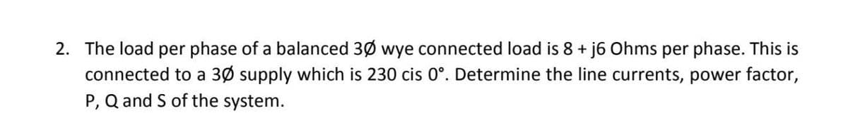 2. The load per phase of a balanced 30 wye connected load is 8 + j6 Ohms per phase. This is
connected to a 30 supply which is 230 cis 0°. Determine the line currents, power factor,
P, Q and S of the system.