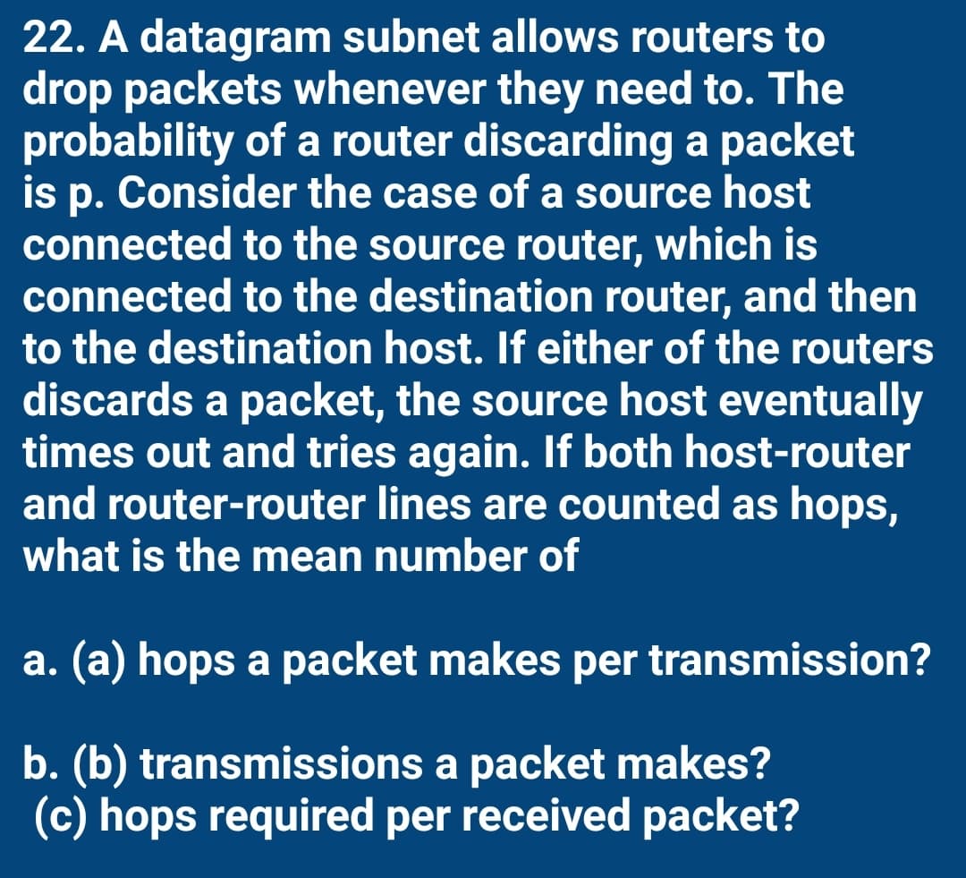 22. A datagram subnet allows routers to
drop packets whenever they need to. The
probability of a router discarding a packet
is p. Consider the case of a source host
connected to the source router, which is
connected to the destination router, and then
to the destination host. If either of the routers
discards a packet, the source host eventually
times out and tries again. If both host-router
and router-router lines are counted as hops,
what is the mean number of
a. (a) hops a packet makes per transmission?
b. (b) transmissions a packet makes?
(c) hops required per received packet?