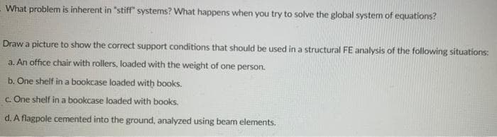 What problem is inherent in "stiff" systems? What happens when you try to solve the global system of equations?
Draw a picture to show the correct support conditions that should be used in a structural FE analysis of the following situations:
a. An office chair with rollers, loaded with the weight of one person.
b. One shelf in a bookcase loaded with books.
c. One shelf in a bookcase loaded with books.
d. A flagpole cemented into the ground, analyzed using beam elements.

