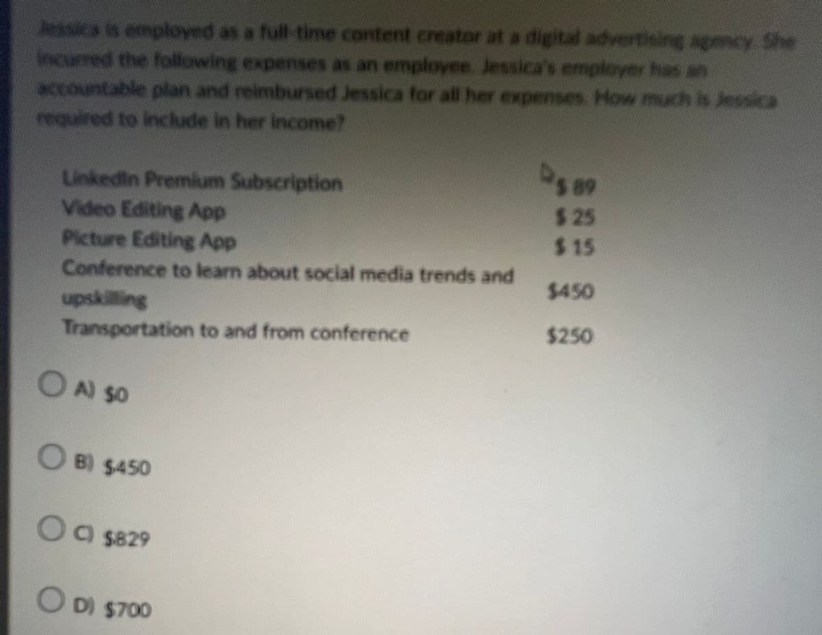 Jessica is employed as a full-time content creator at a digital advertising agency. She
incurred the following expenses as an employee Jessica's employer has an
accountable plan and reimbursed Jessica for all her expenses. How much is Jessica
required to include in her income?
LinkedIn Premium Subscription
589
$25
Video Editing App
$15
Picture Editing App
Conference to learn about social media trends and
$450
upskilling
Transportation to and from conference
$250
○
A) SO
OB) $450
○ C) $829
○
D) $700