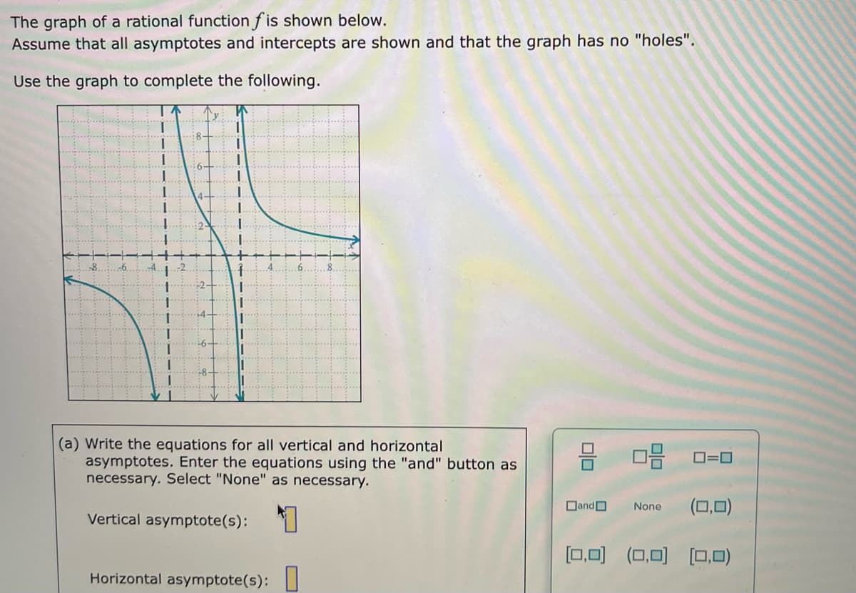 The graph of a rational function f is shown below.
Assume that all asymptotes and intercepts are shown and that the graph has no "holes".
Use the graph to complete the following.
y
1.
(a) Write the equations for all vertical and horizontal
asymptotes. Enter the equations using the "and" button as
necessary. Select "None" as necessary.
DandO
(0,0)
None
Vertical asymptote(s):
[0,0)
(0,0)
[0,0)
Horizontal asymptote(s): I
미□
