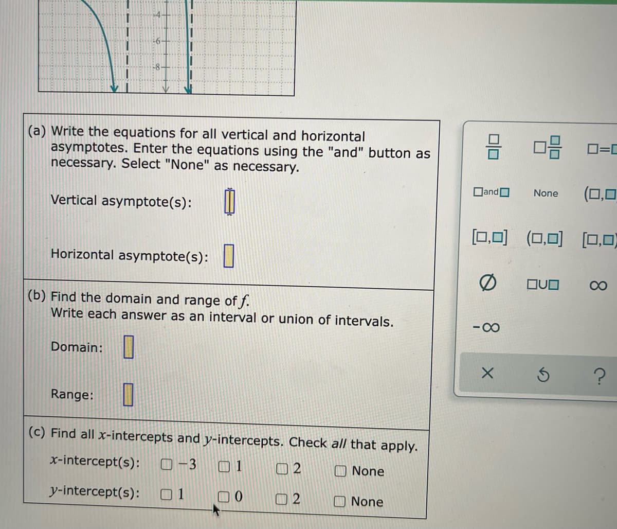 -6-
-8-
(a) Write the equations for all vertical and horizontal
asymptotes. Enter the equations using the "and" button as
necessary. Select "None" as necessary.
DandO
None
Vertical asymptote(s):
[0,0) (0,0) [0,0)
Horizontal asymptote(s):
080
(b) Find the domain and range of f.
Write each answer as an interval or union of intervals.
-00
Domain:|
Range:
(c) Find all x-intercepts and y-intercepts. Check all that apply.
x-intercept(s):
O -3
01
口2
O None
y-intercept(s):
O None
