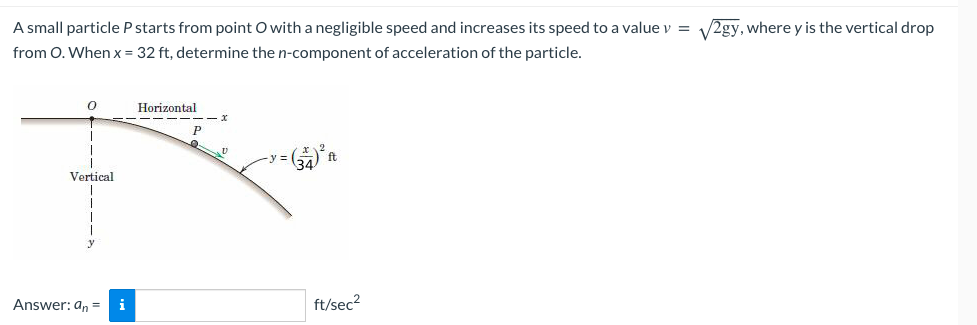 A small particle P starts from point O with a negligible speed and increases its speed to a value v = √√2gy, where y is the vertical drop
from O. When x = 32 ft, determine the n-component of acceleration of the particle.
Q
Vertical
Answer: an = i
Horizontal
‒‒‒‒‒
P
Q
D
(34) ² ht
ft
ft/sec²