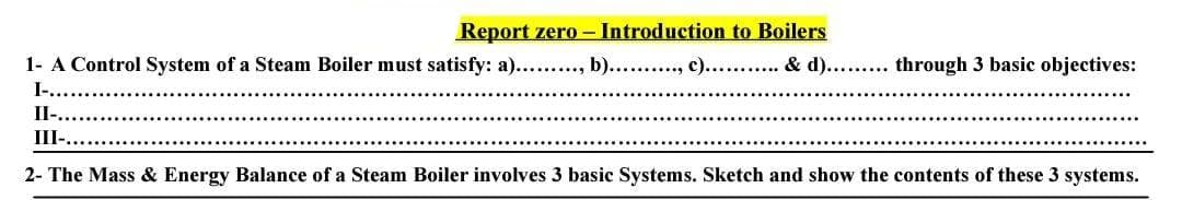 Report zero - Introduction to Boilers
1- A Control System of a Steam Boiler must satisfy: a)........., b).........., c)........... & d)......... through 3 basic objectives:
I.....
II-...
III-..
2- The Mass & Energy Balance of a Steam Boiler involves 3 basic Systems. Sketch and show the contents of these 3 systems.