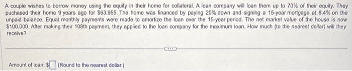 A couple wishes to borrow money using the equity in their home for collateral. A loan company will loan them up to 70% of their equity. They
puchased their home 9 years ago for $63,955. The home was financed by paying 20% down and signing a 15-year mortgage at 8.4% on the
unpaid balance. Equal monthly payments were made to amortize the loan over the 15-year period. The net market value of the house is now
$100,000. After making their 108th payment, they applied to the loan company for the maximum loan. How much (to the nearest dollar) will they
receive?
Amount of loan:
(Round to the nearest dollar.)
STE
